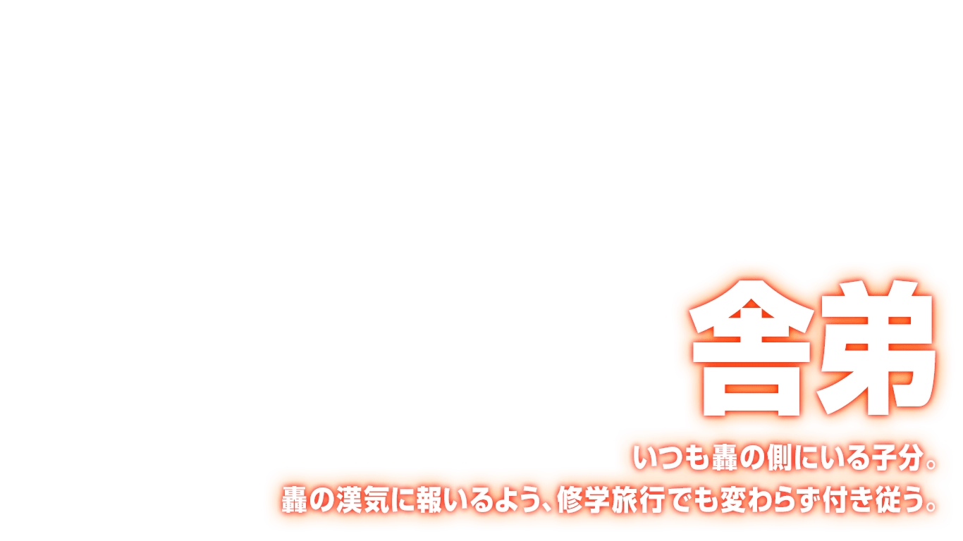 [舎弟] いつも轟の側にいる子分。轟の漢気に報いるよう、修学旅行でも変わらず付き従う。