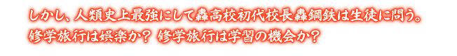 しかし、人類史上最強にして轟高校初代校長轟鋼鉄は生徒に問う。修学旅行は娯楽か？ 修学旅行は学習の機会か？