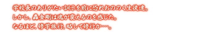 学校長のありがたい訓示を前に恐れおののく生徒達。しかし、轟金剛は魂が震えるのを感じた。なるほど、修学旅行、略して修行か…。