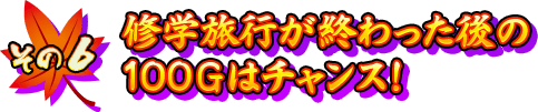 【その6】修学旅行が終わった後の100Gはチャンス！