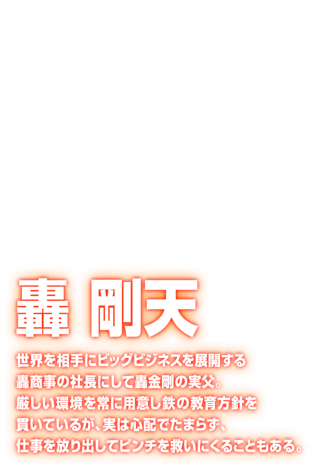 [轟 剛天] 世界を相手にビッグビジネスを展開する轟商事の社長にして轟金剛の実父。厳しい環境を常に用意し鉄の教育方針を貫いているが、実は心配でたまらず、仕事を放り出してピンチを救いにくることもある。