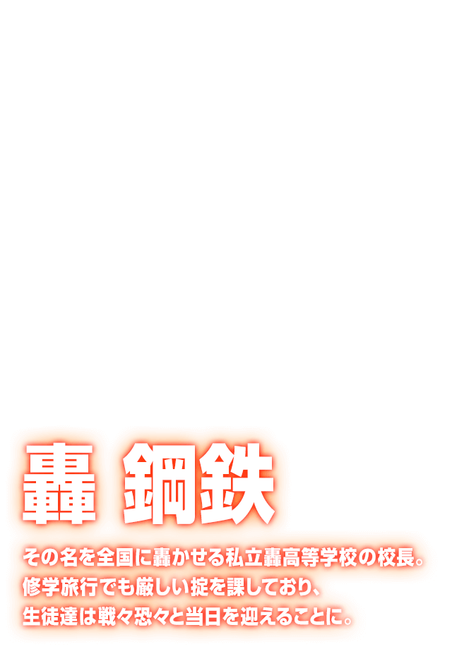 [轟 鋼鉄] その名を全国に轟かせる私立轟高等学校の校長。修学旅行でも厳しい掟を課しており、生徒達は戦々恐々と当日を迎えることに。