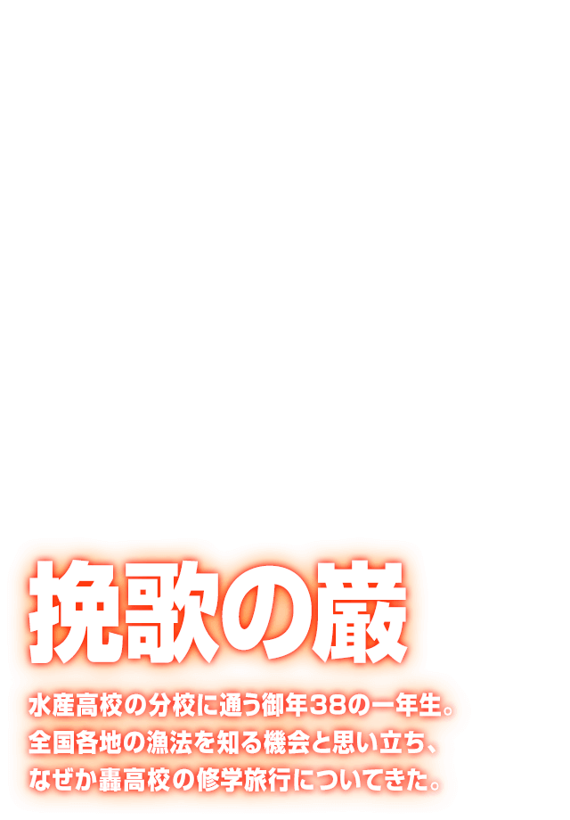 [挽歌の巌] 水産高校の分校に通う御年38の一年生。全国各地の漁法を知る機会と思い立ち、なぜか轟高校の修学旅行についてきた。