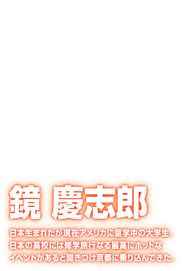 [鏡 慶志郎] 日本生まれだが現在アメリカに留学中の大学生。日本の高校には修学旅行なる最高にホットなイベントがあると聞きつけ京都に乗り込んできた。