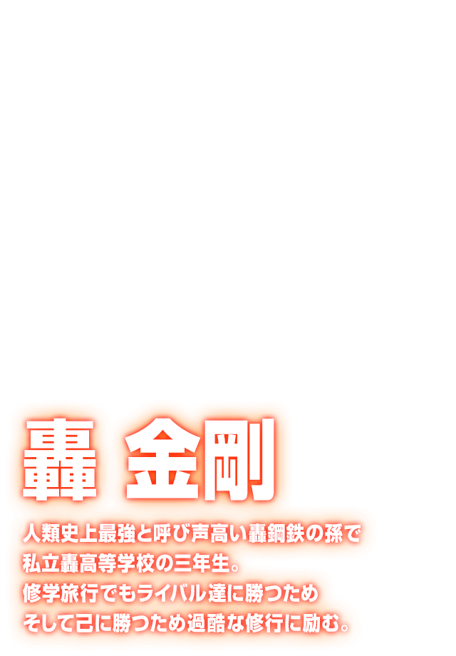 [轟 金剛] 人類史上最強と呼び声高い轟鋼鉄の孫で私立轟高等学校の三年生。修学旅行でもライバル達に勝つためそして己に勝つため過酷な修行に励む。