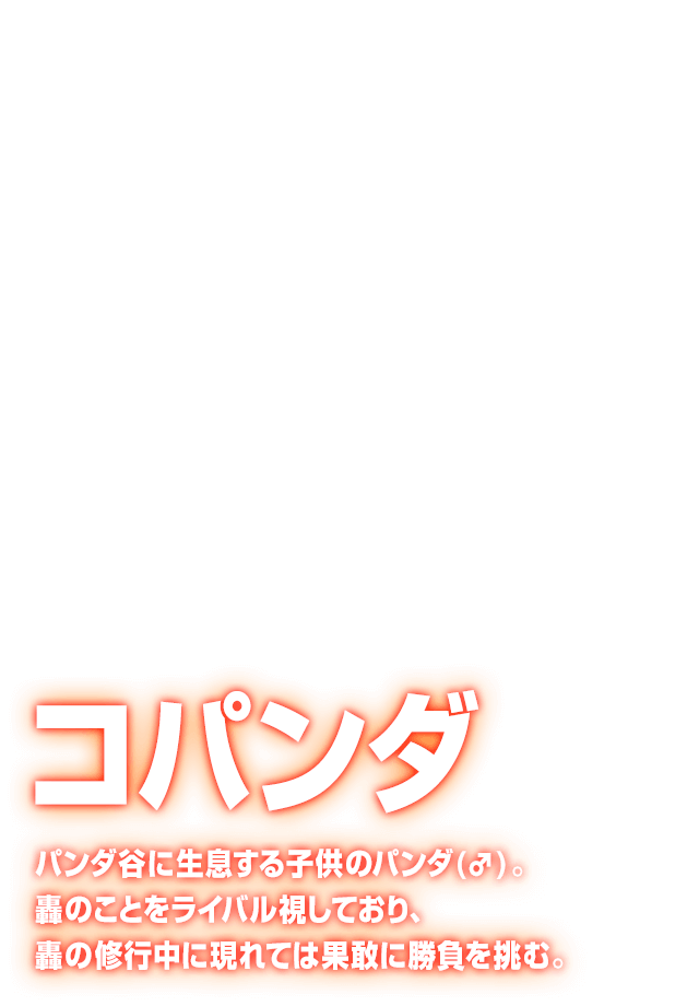 [コパンダ] パンダ谷に生息する子供のパンダ(♂)。轟のことをライバル視しており、轟の修行中に現れては果敢に勝負を挑む。