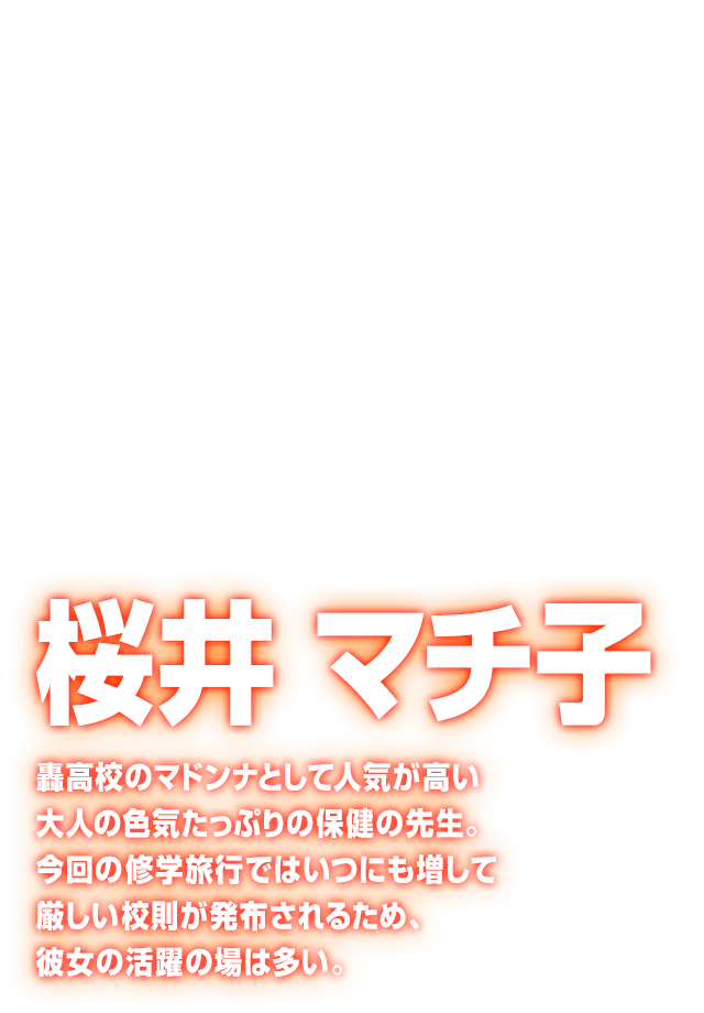 [桜井 マチ子] 轟高校のマドンナとして人気が高い大人の色気たっぷりの保健の先生。今回の修学旅行ではいつにも増して厳しい校則が発布されるため、彼女の活躍の場は多い。