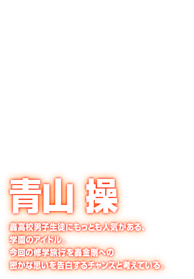 [青山 操] 轟高校男子生徒にもっとも人気がある、学園のアイドル。今回の修学旅行を轟金剛への密かな思いを告白するチャンスと考えている。