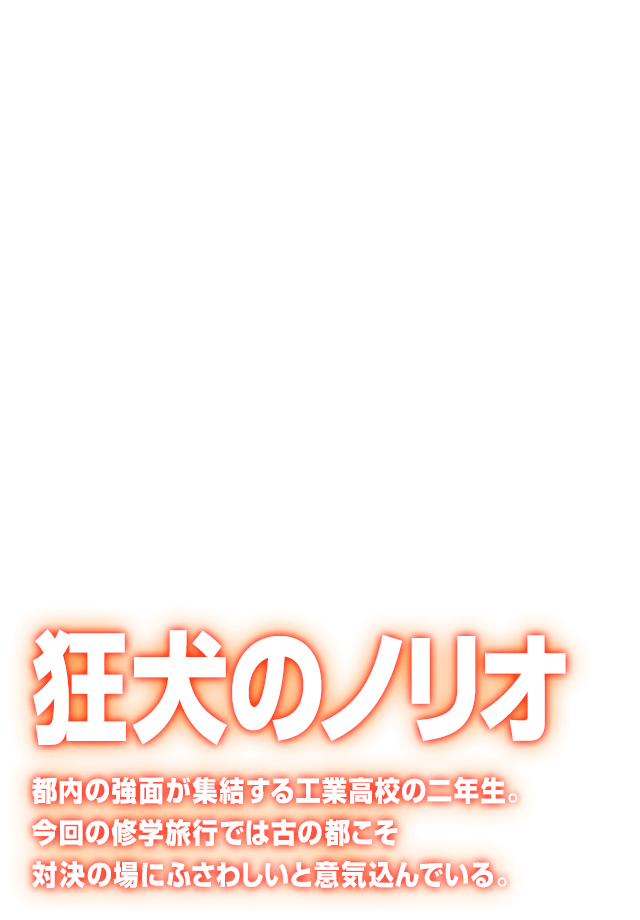 [狂犬のノリオ] 都内の強面が集結する工業高校の二年生。今回の修学旅行では古の都こそ対決の場にふさわしいと意気込んでいる。