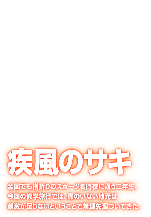 [疾風のサキ] 全国でも指折りのスポーツ名門校に通う二年生。今回の修学旅行では、轟のいない地元は刺激が足りないということで無理矢理ついてきた。