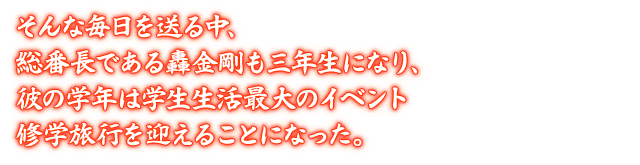 そんな毎日を送る中、総番長である轟金剛も三年生になり、彼の学年は学生生活最大のイベント修学旅行を迎えることになった。