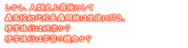 しかし、人類史上最強にして轟高校初代校長轟鋼鉄は生徒に問う。修学旅行は娯楽か？ 修学旅行は学習の機会か？