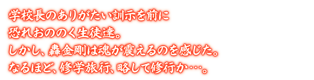 学校長のありがたい訓示を前に恐れおののく生徒達。しかし、轟金剛は魂が震えるのを感じた。なるほど、修学旅行、略して修行か…。