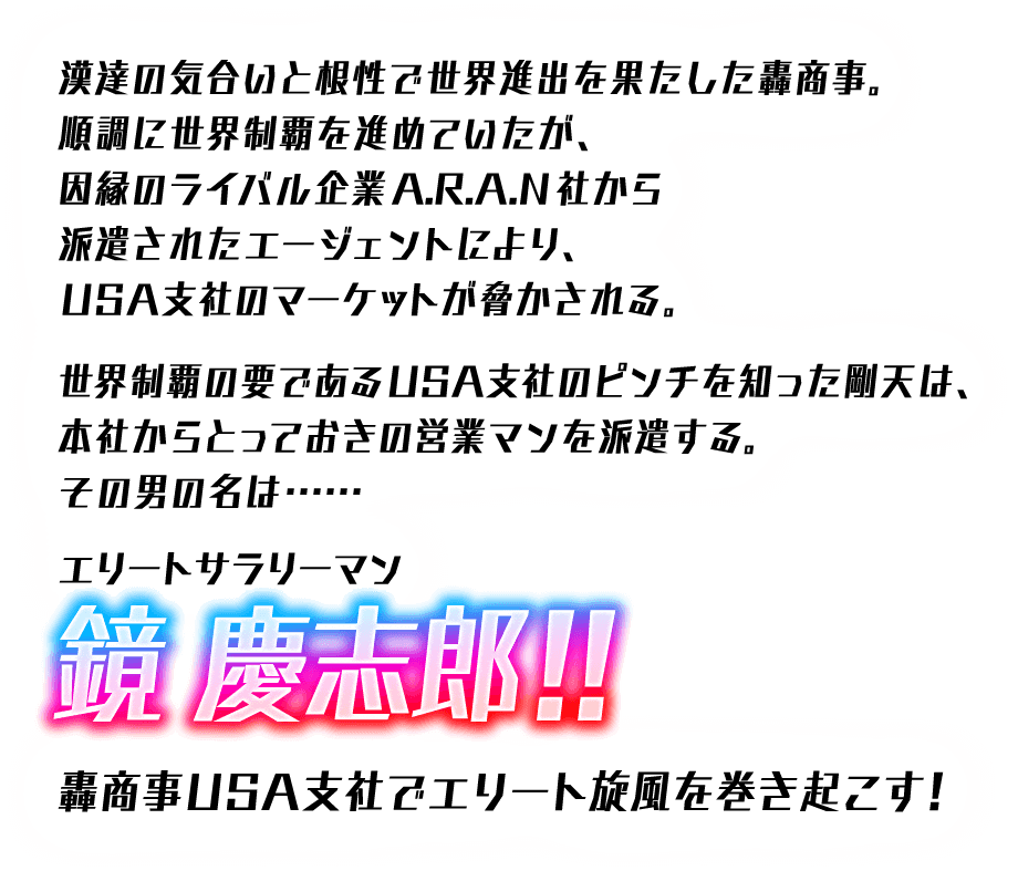 漢達の気合いと根性で世界進出を果たした轟商事。順調に世界制覇を進めていたが、因縁のライバル企業A.R.A.N社から派遣されたエージェントにより、USA支社のマーケットが脅かされる。世界制覇の要であるUSA支社のピンチを知った剛天は、本社からとっておきの営業マンを派遣する。その男の名は・・・エリートサラリーマン鏡 慶志郎！！ 轟商事USA支社でエリート旋風を巻き起こす！