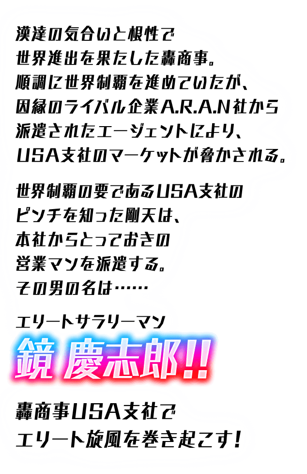 漢達の気合いと根性で世界進出を果たした轟商事。順調に世界制覇を進めていたが、因縁のライバル企業A.R.A.N社から派遣されたエージェントにより、USA支社のマーケットが脅かされる。世界制覇の要であるUSA支社のピンチを知った剛天は、本社からとっておきの営業マンを派遣する。その男の名は・・・エリートサラリーマン鏡 慶志郎！！ 轟商事USA支社でエリート旋風を巻き起こす！