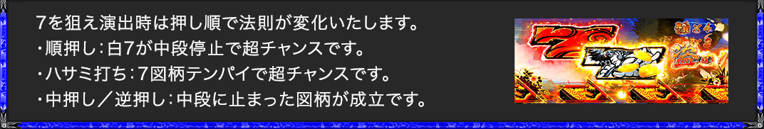 7を狙え演出時は押し順で法則が変化いたします。 ・順押し：白7が中段停止で超チャンスです。 ・ハサミ打ち：7図柄テンパイで超チャンスです。 ・中押し／逆押し：中段に止まった図柄が成立です。