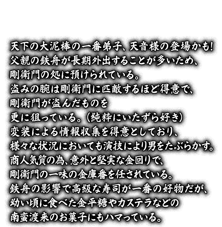 天下の大泥棒の一番弟子、天音様の登場かも！父親の鉄舟が長期外出することが多いため、剛衛門の処に預けられている。盗みの腕は剛衛門に匹敵するほど得意で、剛衛門が盗んだものを更に狙っている。（純粋にいたずら好き）変装による情報収集を得意としており、様々な状況においても演技により男をたぶらかす。商人気質の為、意外と堅実な金回りで、剛衛門の一味の金庫番を任されている。鉄舟の影響で高級な寿司が一番の好物だが、幼い頃に食べた金平糖やカステラなどの南蛮渡来のお菓子にもハマっている。