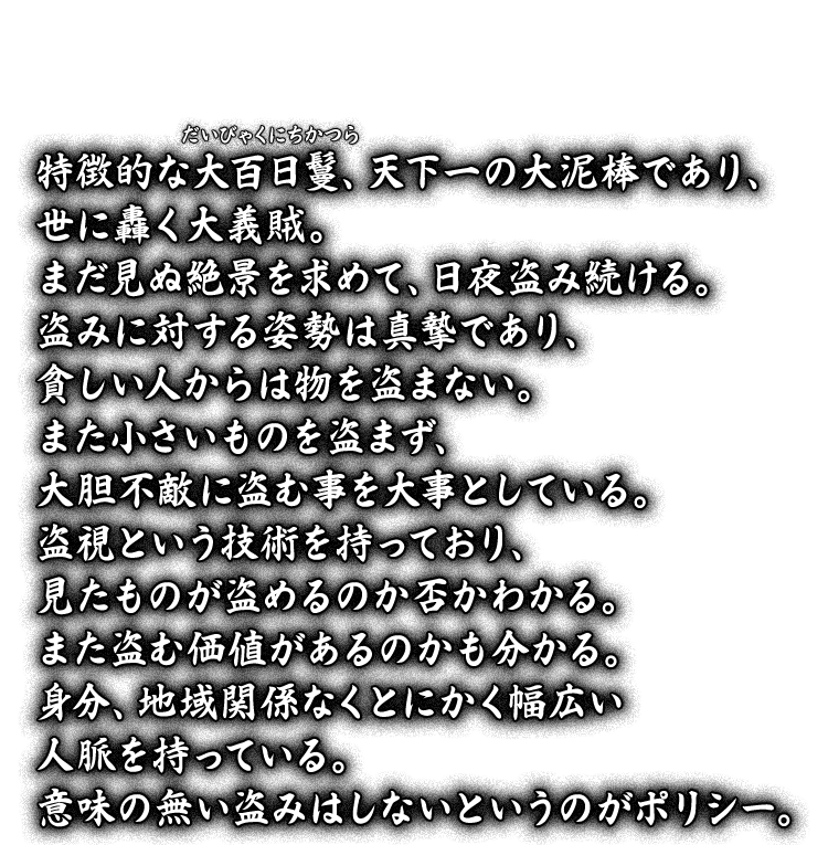 特徴的な大百日鬘（だいびゃくにちかつら）、天下一の大泥棒であり、世に轟く大義賊。まだ見ぬ絶景を求めて、日夜盗み続ける。盗みに対する姿勢は真摯であり、貧しい人からは物を盗まない。また小さいものを盗まず、大胆不敵に盗む事を大事としている。盗視という技術を持っており、見たものが盗めるのか否かわかる。また盗む価値があるのかも分かる。身分、地域関係なくとにかく幅広い人脈を持っている。意味の無い盗みはしないというのがポリシー。