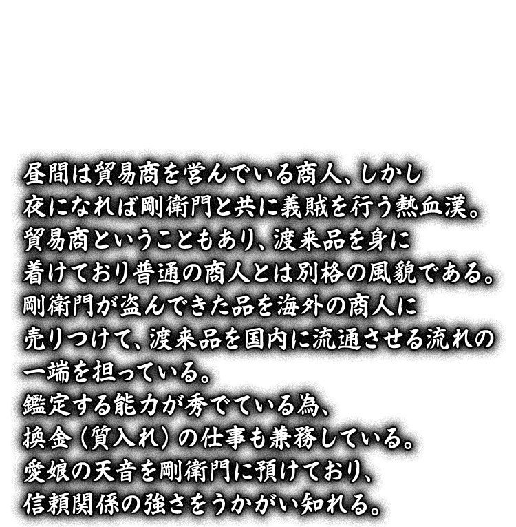 昼間は貿易商を営んでいる商人、しかし夜になれば剛衛門と共に義賊を行う熱血漢。貿易商ということもあり、渡来品を身に着けており普通の商人とは別格の風貌である。剛衛門が盗んできた品を海外の商人に売りつけて、渡来品を国内に流通させる流れの一端を担っている。鑑定する能力が秀でている為、換金（質入れ）の仕事も兼務している。愛娘の天音を剛衛門に預けており、信頼関係の強さをうかがい知れる。