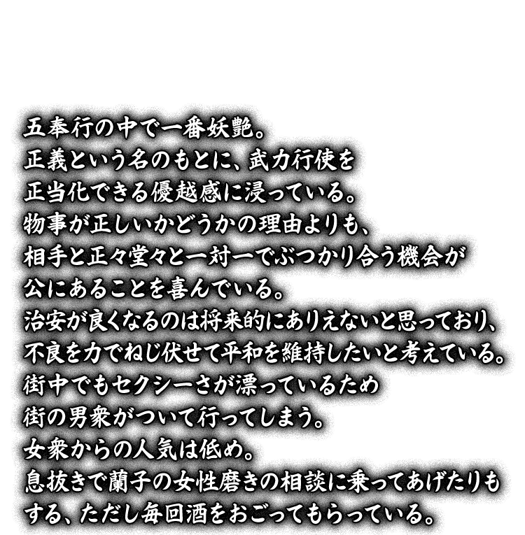 五奉行の中で一番妖艶。正義という名のもとに、武力行使を正当化できる優越感に浸っている。物事が正しいかどうかの理由よりも、相手と正々堂々と一対一でぶつかり合う機会が公にあることを喜んでいる。治安が良くなるのは将来的にありえないと思っており、不良を力でねじ伏せて平和を維持したいと考えている。街中でもセクシーさが漂っているため街の男衆がついて行ってしまう。女衆からの人気は低め。息抜きで蘭子の女性磨きの相談に乗ってあげたりもする、ただし毎回酒をおごってもらっている。