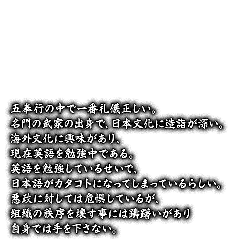 五奉行の中で一番礼儀正しい。名門の武家の出身で、日本文化に造詣が深い。海外文化に興味があり、現在英語を勉強中である。英語を勉強しているせいで、日本語がカタコトになってしまっているらしい。悪政に対しては危惧しているが、組織の秩序を壊す事には躊躇いがあり自身では手を下さない。