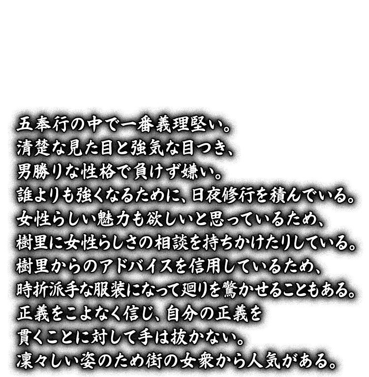 五奉行の中で一番義理堅い。清楚な見た目と強気な目つき、男勝りな性格で負けず嫌い。誰よりも強くなるために、日夜修行を積んでいる。女性らしい魅力も欲しいと思っているため、樹里に女性らしさの相談を持ちかけたりしている。樹里からのアドバイスを信用しているため、時折派手な服装になって廻りを驚かせることもある。正義をこよなく信じ、自分の正義を貫くことに対して手は抜かない。凜々しい姿のため街の女衆から人気がある。