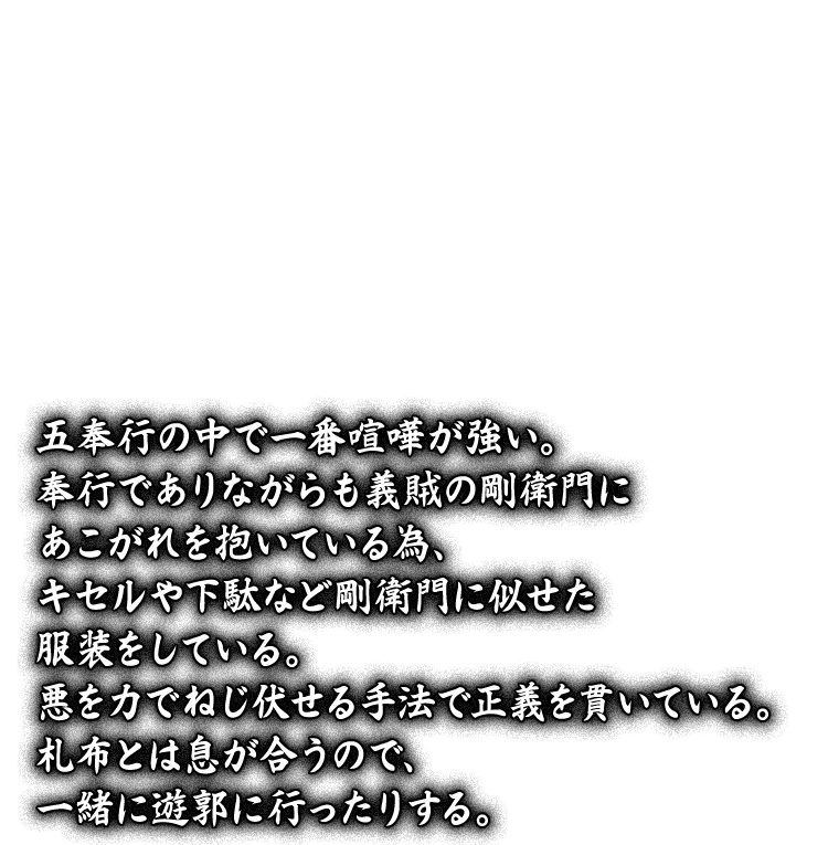 五奉行の中で一番喧嘩が強い。奉行でありながらも義賊の剛衛門にあこがれを抱いている為、キセルや下駄など剛衛門に似せた服装をしている。悪を力でねじ伏せる手法で正義を貫いている。札布とは息が合うので、一緒に遊郭に行ったりする。