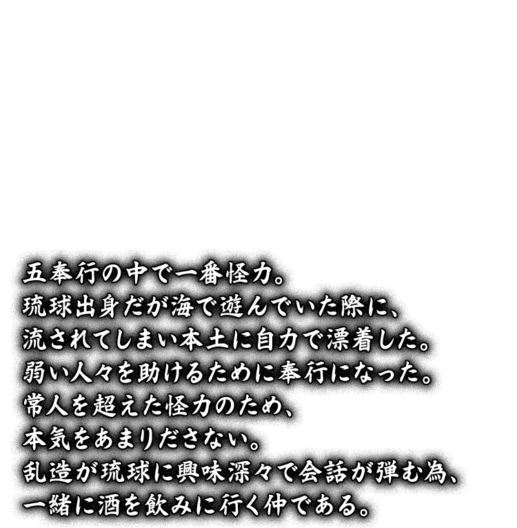 五奉行の中で一番怪力。琉球出身だが海で遊んでいた際に、流されてしまい本土に自力で漂着した。弱い人々を助けるために奉行になった。常人を超えた怪力のため、本気をあまりださない。乱造が琉球に興味深々で会話が弾む為、一緒に酒を飲みに行く仲である。