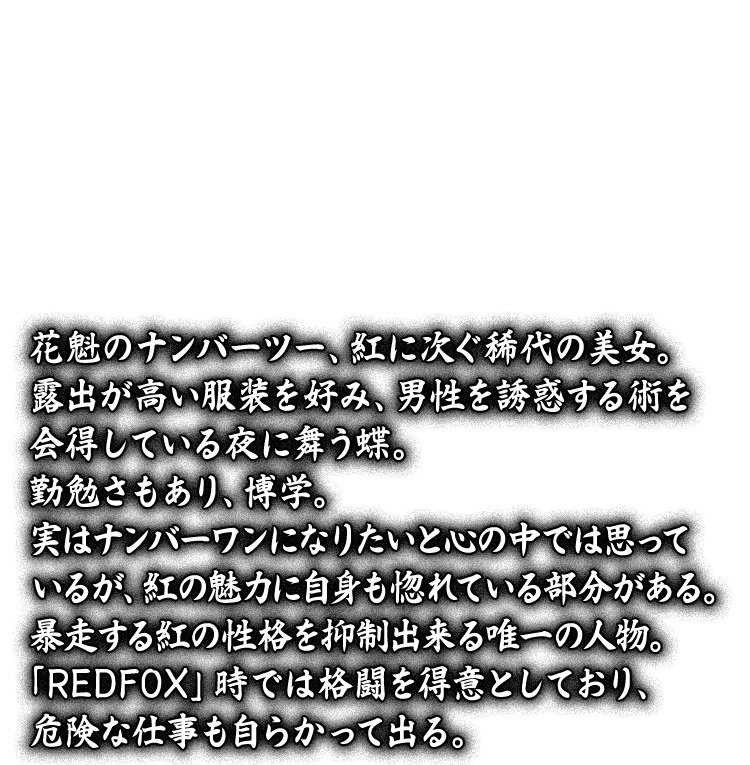 花魁のナンバーツー、紅に次ぐ稀代の美女。露出が高い服装を好み、男性を誘惑する術を会得している夜に舞う蝶。勤勉さもあり、博学。実はナンバーワンになりたいと心の中では思っているが、紅の魅力に自身も惚れている部分がある。暴走する紅の性格を抑制出来る唯一の人物。「REDFOX」時では格闘を得意としており、危険な仕事も自らかって出る。