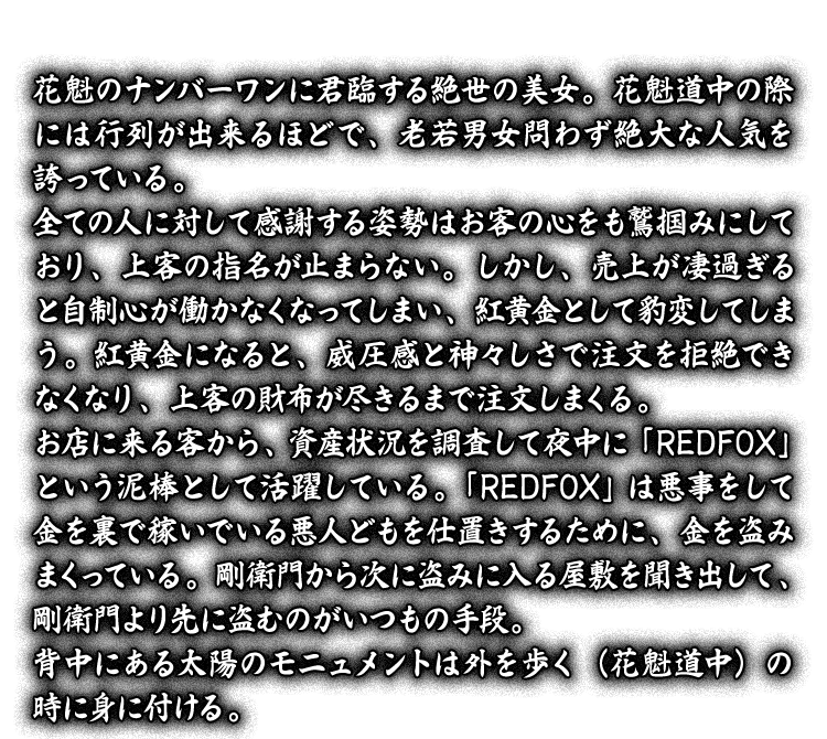 花魁のナンバーワンに君臨する絶世の美女。花魁道中の際には行列が出来るほどで、老若男女問わず絶大な人気を誇っている。全ての人に対して感謝する姿勢はお客の心をも鷲掴みにしており、上客の指名が止まらない。しかし、売上が凄過ぎると自制心が働かなくなってしまい、紅黄金として豹変してしまう。紅黄金になると、威圧感と神々しさで注文を拒絶できなくなり、上客の財布が尽きるまで注文しまくる。お店に来る客から、資産状況を調査して夜中に「REDFOX」という泥棒として活躍している。「REDFOX」は悪事をして金を裏で稼いでいる悪人どもを仕置きするために、金を盗みまくっている。剛衛門から次に盗みに入る屋敷を聞き出して、剛衛門より先に盗むのがいつもの手段。背中にある太陽のモニュメントは外を歩く（花魁道中）の時に身に付ける。