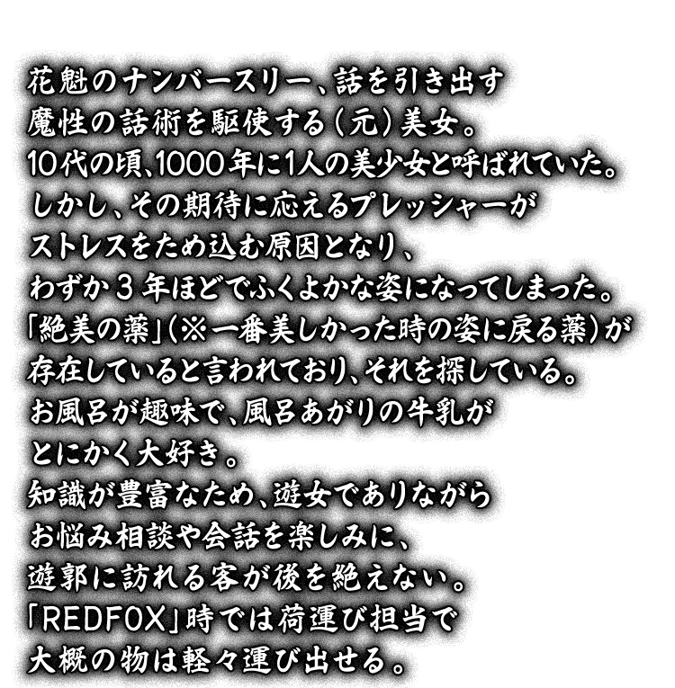 花魁のナンバースリー、話を引き出す魔性の話術を駆使する（元）美女。10代の頃、1000年に1人の美少女と呼ばれていた。しかし、その期待に応えるプレッシャーがストレスをため込む原因となり、わずか3年ほどでふくよかな姿になってしまった。「絶美の薬」（※一番美しかった時の姿に戻る薬）が存在していると言われており、それを探している。お風呂が趣味で、風呂あがりの牛乳がとにかく大好き。知識が豊富なため、遊女でありながらお悩み相談や会話を楽しみに、遊郭に訪れる客が後を絶えない。「REDFOX」時では荷運び担当で大概の物は軽々運び出せる。