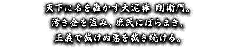 天下に名を轟かす大泥棒 剛衛門。汚き金を盗み、庶民にばらまき、正義で裁けぬ悪を裁き続ける。