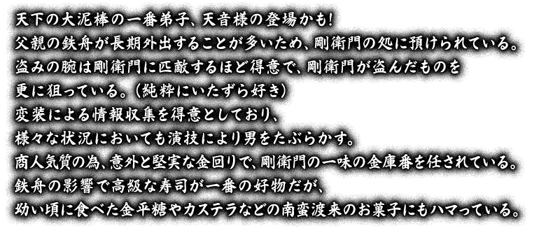 天下の大泥棒の一番弟子、天音様の登場かも！父親の鉄舟が長期外出することが多いため、剛衛門の処に預けられている。盗みの腕は剛衛門に匹敵するほど得意で、剛衛門が盗んだものを更に狙っている。（純粋にいたずら好き）変装による情報収集を得意としており、様々な状況においても演技により男をたぶらかす。商人気質の為、意外と堅実な金回りで、剛衛門の一味の金庫番を任されている。鉄舟の影響で高級な寿司が一番の好物だが、幼い頃に食べた金平糖やカステラなどの南蛮渡来のお菓子にもハマっている。