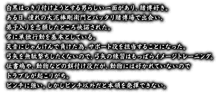 白黒はっきり付けようとする男らしい一面があり、賭博好き。ある日、憧れの大泥棒剛衛門とバッタリ賭博場で出会い、弟子入りを志願したところ快諾された。常に単独行動を基本としている。天音にじゃんけんで負けた為、サポート役を担当することになった。弓矢を無駄撃ちしたくないので、弓矢の練習はもっぱらイメージトレーニング。伝書鳩や、動物などの餌付け役だが、動物には好かれていないのでトラブルが起こりがち。ピンチに強い。しかしピンチ以外だと本領を発揮できない。