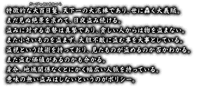 特徴的な大百日鬘（だいびゃくにちかつら）、天下一の大泥棒であり、世に轟く大義賊。まだ見ぬ絶景を求めて、日夜盗み続ける。盗みに対する姿勢は真摯であり、貧しい人からは物を盗まない。また小さいものを盗まず、大胆不敵に盗む事を大事としている。盗視という技術を持っており、見たものが盗めるのか否かわかる。また盗む価値があるのかも分かる。身分、地域関係なくとにかく幅広い人脈を持っている。意味の無い盗みはしないというのがポリシー。