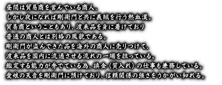 昼間は貿易商を営んでいる商人、しかし夜になれば剛衛門と共に義賊を行う熱血漢。貿易商ということもあり、渡来品を身に着けており普通の商人とは別格の風貌である。剛衛門が盗んできた品を海外の商人に売りつけて、渡来品を国内に流通させる流れの一端を担っている。鑑定する能力が秀でている為、換金（質入れ）の仕事も兼務している。愛娘の天音を剛衛門に預けており、信頼関係の強さをうかがい知れる。