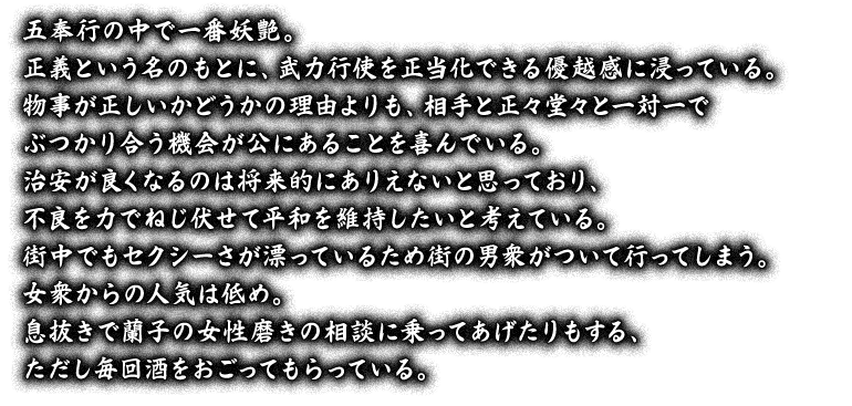 五奉行の中で一番妖艶。正義という名のもとに、武力行使を正当化できる優越感に浸っている。物事が正しいかどうかの理由よりも、相手と正々堂々と一対一でぶつかり合う機会が公にあることを喜んでいる。治安が良くなるのは将来的にありえないと思っており、不良を力でねじ伏せて平和を維持したいと考えている。街中でもセクシーさが漂っているため街の男衆がついて行ってしまう。女衆からの人気は低め。息抜きで蘭子の女性磨きの相談に乗ってあげたりもする、ただし毎回酒をおごってもらっている。