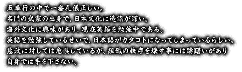 五奉行の中で一番礼儀正しい。名門の武家の出身で、日本文化に造詣が深い。海外文化に興味があり、現在英語を勉強中である。英語を勉強しているせいで、日本語がカタコトになってしまっているらしい。悪政に対しては危惧しているが、組織の秩序を壊す事には躊躇いがあり自身では手を下さない。