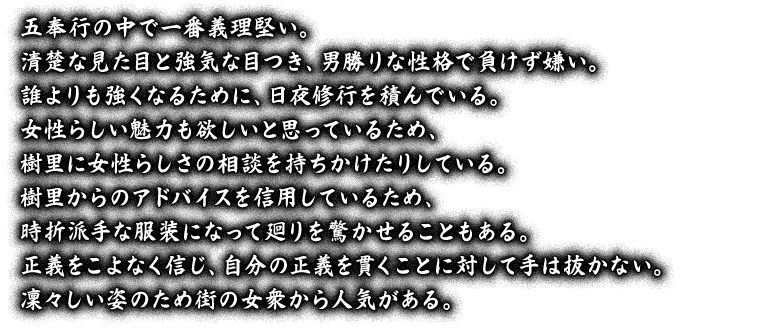 五奉行の中で一番義理堅い。清楚な見た目と強気な目つき、男勝りな性格で負けず嫌い。誰よりも強くなるために、日夜修行を積んでいる。女性らしい魅力も欲しいと思っているため、樹里に女性らしさの相談を持ちかけたりしている。樹里からのアドバイスを信用しているため、時折派手な服装になって廻りを驚かせることもある。正義をこよなく信じ、自分の正義を貫くことに対して手は抜かない。凜々しい姿のため街の女衆から人気がある。