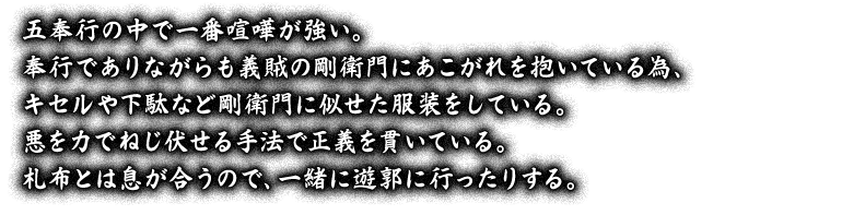 五奉行の中で一番喧嘩が強い。奉行でありながらも義賊の剛衛門にあこがれを抱いている為、キセルや下駄など剛衛門に似せた服装をしている。悪を力でねじ伏せる手法で正義を貫いている。札布とは息が合うので、一緒に遊郭に行ったりする。