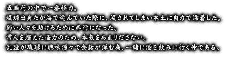 五奉行の中で一番怪力。琉球出身だが海で遊んでいた際に、流されてしまい本土に自力で漂着した。弱い人々を助けるために奉行になった。常人を超えた怪力のため、本気をあまりださない。乱造が琉球に興味深々で会話が弾む為、一緒に酒を飲みに行く仲である。