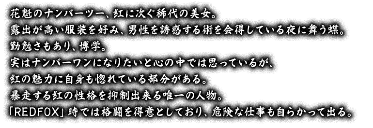 花魁のナンバーツー、紅に次ぐ稀代の美女。露出が高い服装を好み、男性を誘惑する術を会得している夜に舞う蝶。勤勉さもあり、博学。実はナンバーワンになりたいと心の中では思っているが、紅の魅力に自身も惚れている部分がある。暴走する紅の性格を抑制出来る唯一の人物。「REDFOX」時では格闘を得意としており、危険な仕事も自らかって出る。