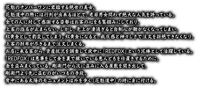 花魁のナンバーワンに君臨する絶世の美女。花魁道中の際には行列が出来るほどで、老若男女問わず絶大な人気を誇っている。全ての人に対して感謝する姿勢はお客の心をも鷲掴みにしており、上客の指名が止まらない。しかし、売上が凄過ぎると自制心が働かなくなってしまい、紅黄金として豹変してしまう。紅黄金になると、威圧感と神々しさで注文を拒絶できなくなり、上客の財布が尽きるまで注文しまくる。お店に来る客から、資産状況を調査して夜中に「REDFOX」という泥棒として活躍している。「REDFOX」は悪事をして金を裏で稼いでいる悪人どもを仕置きするために、金を盗みまくっている。剛衛門から次に盗みに入る屋敷を聞き出して、剛衛門より先に盗むのがいつもの手段。背中にある太陽のモニュメントは外を歩く（花魁道中）の時に身に付ける。