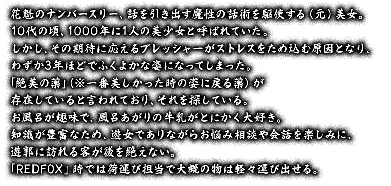 花魁のナンバースリー、話を引き出す魔性の話術を駆使する（元）美女。10代の頃、1000年に1人の美少女と呼ばれていた。しかし、その期待に応えるプレッシャーがストレスをため込む原因となり、わずか3年ほどでふくよかな姿になってしまった。「絶美の薬」（※一番美しかった時の姿に戻る薬）が存在していると言われており、それを探している。お風呂が趣味で、風呂あがりの牛乳がとにかく大好き。知識が豊富なため、遊女でありながらお悩み相談や会話を楽しみに、遊郭に訪れる客が後を絶えない。「REDFOX」時では荷運び担当で大概の物は軽々運び出せる。