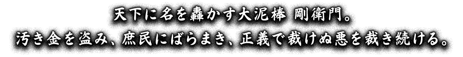 天下に名を轟かす大泥棒 剛衛門。汚き金を盗み、庶民にばらまき、正義で裁けぬ悪を裁き続ける。