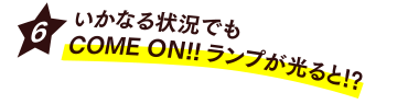 [6] いかなる状況でもCOME ON!!ランプが光ると!?