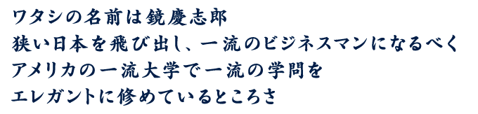 ワタシの名前は鏡慶志郎 狭い日本を飛び出し、一流のビジネスマンになるべくアメリカの一流大学で一流の学問をエレガントに修めているところさ