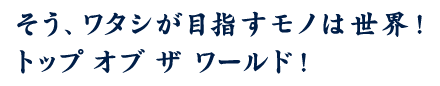 そう、ワタシが目指すモノは世界！ トップ オブ ザ ワールド！