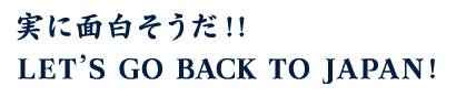 実に面白そうだ!! LET’S GO BACK TO JAPAN!