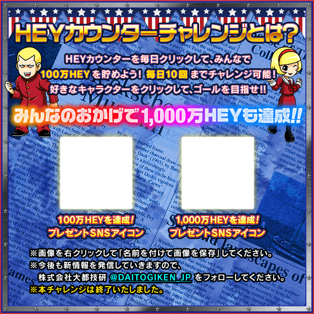 ＨＥＹカウンターチャレンジとは？ ＨＥＹカウンターを毎日クリックして、みんなで100万ＨＥＹを貯めよう！毎日10回までチャレンジ可能！好きなキャラクターをクリックして、ゴールを目指せ!! みんなのおかげで1,000万ＨＥＹも達成!! ※画像を右クリックして「名前を付けて画像を保存」してください。※今後も新情報を発信していきますので、株式会社大都技研@DAITOGIKEN_JPをフォローしてください。※本チャレンジは終了いたしました。